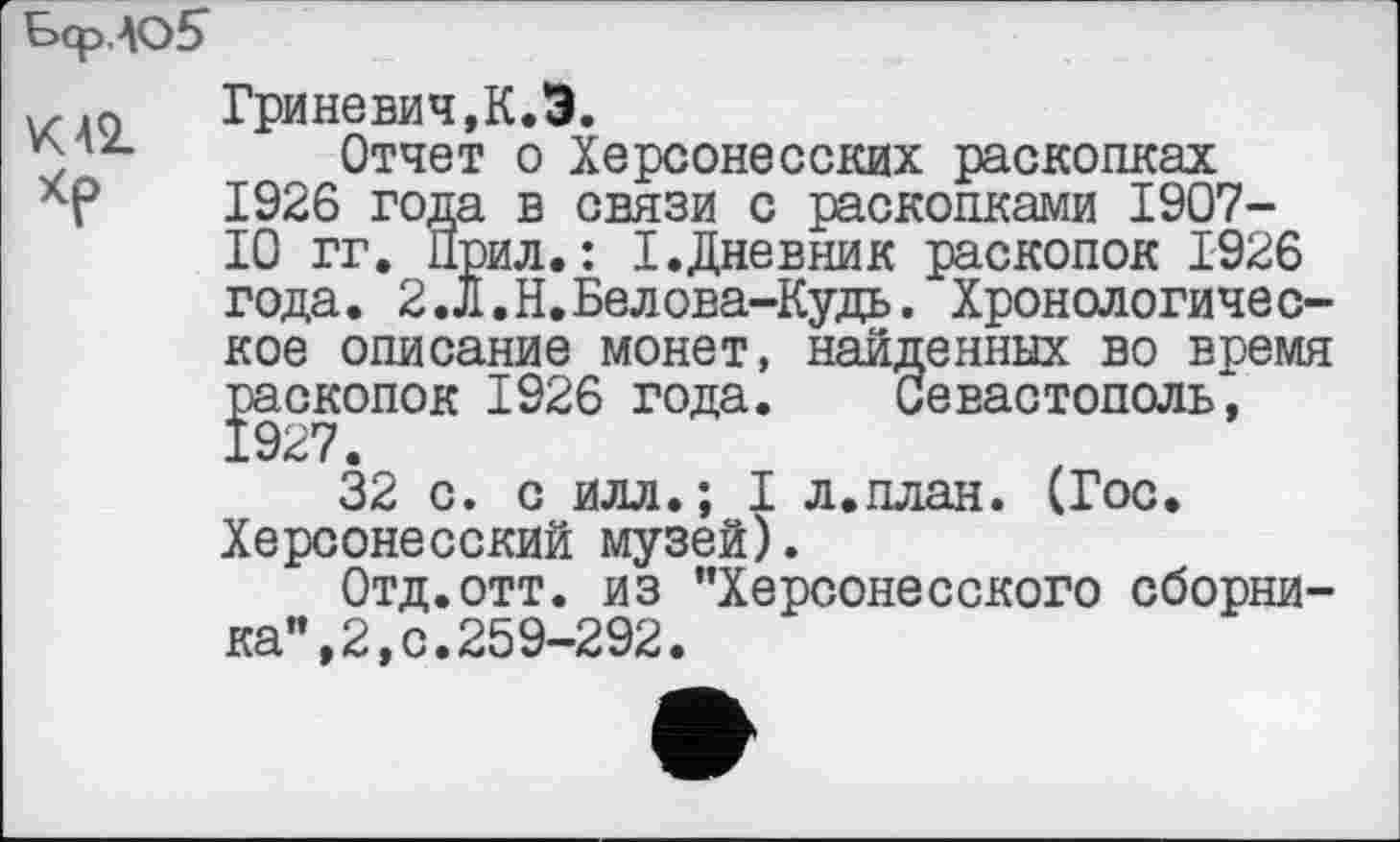 ﻿БсрЛО?
Гриневич, К.Э.
Отчет о Херсонесских раскопках
ХР 1926 года в связи с раскопками 1907-
10 гг. Прил.: І.Дневник раскопок 1926 года. 2.Л.Н.Белова-Кудь. Хронологическое описание монет, найденных во время Йскопок 1926 года. Севастополь,
27.
32 с. с илл.; I л.план. (Гос. Херсонесский музей).
Отд.отт. из "Херсонесского сборника", 2, с. 259-292.